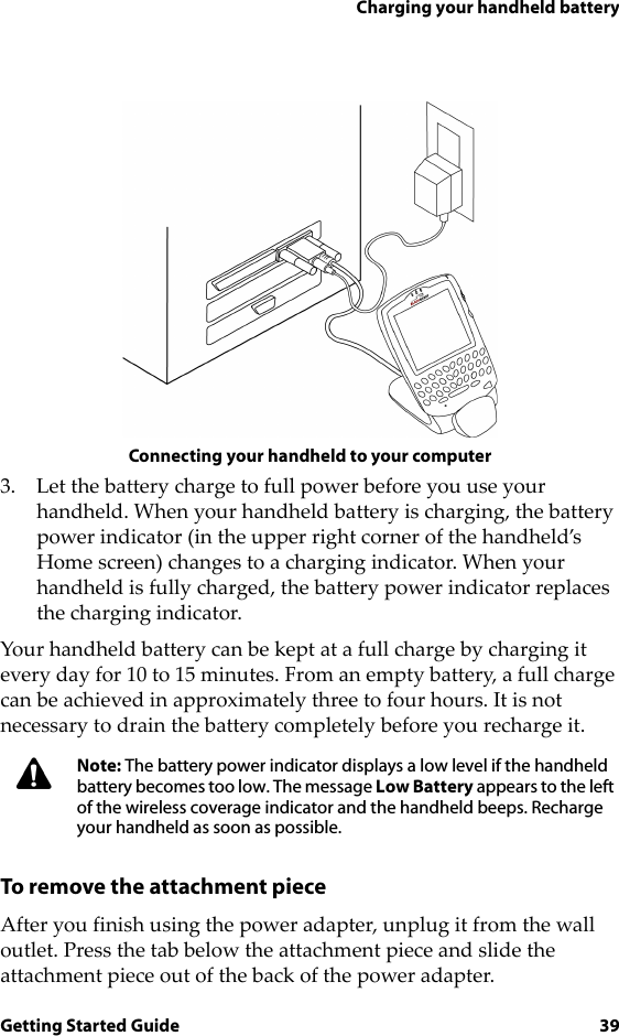 Charging your handheld batteryGetting Started Guide 39Connecting your handheld to your computer3. Let the battery charge to full power before you use your handheld. When your handheld battery is charging, the battery power indicator (in the upper right corner of the handheld’s Home screen) changes to a charging indicator. When your handheld is fully charged, the battery power indicator replaces the charging indicator.Your handheld battery can be kept at a full charge by charging it every day for 10 to 15 minutes. From an empty battery, a full charge can be achieved in approximately three to four hours. It is not necessary to drain the battery completely before you recharge it.To remove the attachment pieceAfter you finish using the power adapter, unplug it from the wall outlet. Press the tab below the attachment piece and slide the attachment piece out of the back of the power adapter.Note: The battery power indicator displays a low level if the handheld battery becomes too low. The message Low Battery appears to the left of the wireless coverage indicator and the handheld beeps. Recharge your handheld as soon as possible.