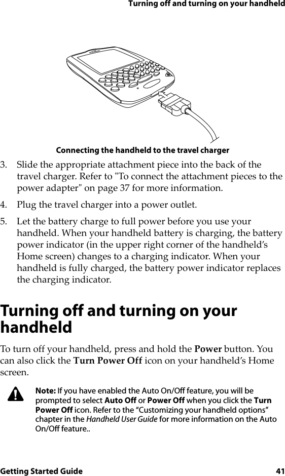 Turning off and turning on your handheldGetting Started Guide 41Connecting the handheld to the travel charger3. Slide the appropriate attachment piece into the back of the travel charger. Refer to &quot;To connect the attachment pieces to the power adapter&quot; on page 37 for more information.4. Plug the travel charger into a power outlet. 5. Let the battery charge to full power before you use your handheld. When your handheld battery is charging, the battery power indicator (in the upper right corner of the handheld’s Home screen) changes to a charging indicator. When your handheld is fully charged, the battery power indicator replaces the charging indicator.Turning off and turning on your handheldTo turn off your handheld, press and hold the Power button. You can also click the Turn Power Off icon on your handheld’s Home screen.Note: If you have enabled the Auto On/Off feature, you will be prompted to select Auto Off or Power Off when you click the Turn Power Off icon. Refer to the “Customizing your handheld options” chapter in the Handheld User Guide for more information on the Auto On/Off feature..