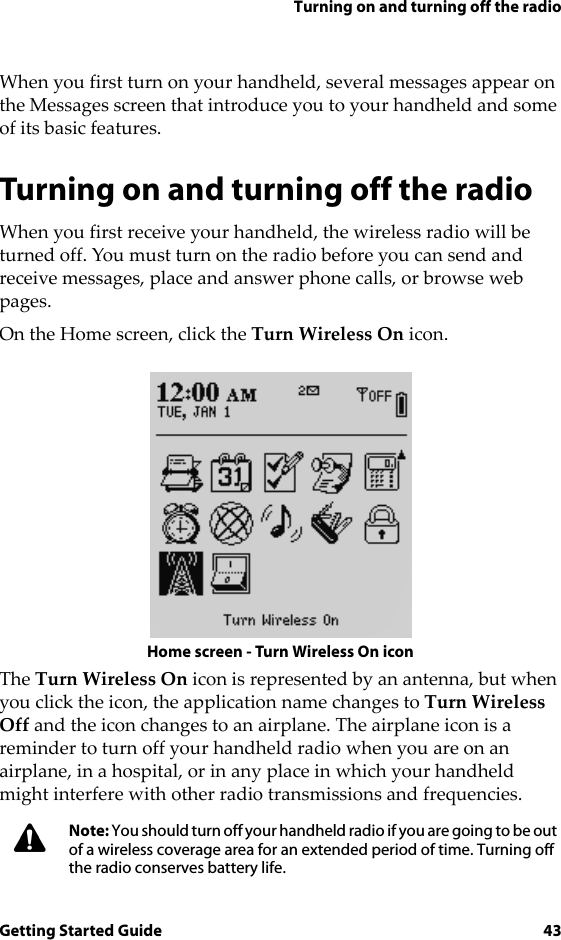 Turning on and turning off the radioGetting Started Guide 43When you first turn on your handheld, several messages appear on the Messages screen that introduce you to your handheld and some of its basic features.Turning on and turning off the radioWhen you first receive your handheld, the wireless radio will be turned off. You must turn on the radio before you can send and receive messages, place and answer phone calls, or browse web pages.On the Home screen, click the Turn Wireless On icon.Home screen - Turn Wireless On iconThe Turn Wireless On icon is represented by an antenna, but when you click the icon, the application name changes to Turn Wireless Off and the icon changes to an airplane. The airplane icon is a reminder to turn off your handheld radio when you are on an airplane, in a hospital, or in any place in which your handheld might interfere with other radio transmissions and frequencies.Note: You should turn off your handheld radio if you are going to be out of a wireless coverage area for an extended period of time. Turning off the radio conserves battery life.
