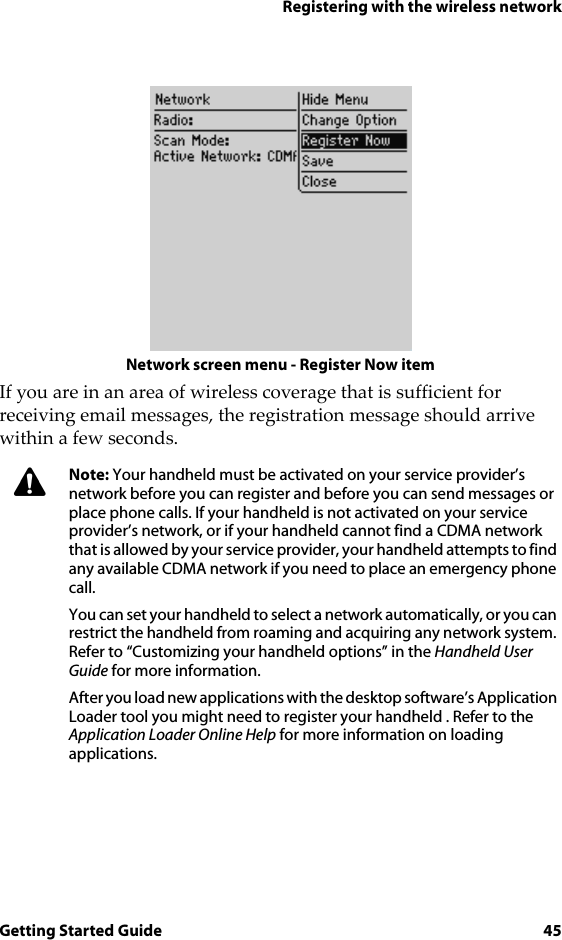 Registering with the wireless networkGetting Started Guide 45Network screen menu - Register Now itemIf you are in an area of wireless coverage that is sufficient for receiving email messages, the registration message should arrive within a few seconds.Note: Your handheld must be activated on your service provider’s network before you can register and before you can send messages or place phone calls. If your handheld is not activated on your service provider’s network, or if your handheld cannot find a CDMA network that is allowed by your service provider, your handheld attempts to find any available CDMA network if you need to place an emergency phone call.You can set your handheld to select a network automatically, or you can restrict the handheld from roaming and acquiring any network system. Refer to “Customizing your handheld options” in the Handheld User Guide for more information.After you load new applications with the desktop software’s Application Loader tool you might need to register your handheld . Refer to the Application Loader Online Help for more information on loading applications. 