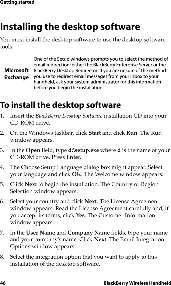 46 BlackBerry Wireless HandheldGetting startedInstalling the desktop softwareYou must install the desktop software to use the desktop software tools. To install the desktop software1. Insert the BlackBerry Desktop Software installation CD into your CD-ROM drive.2. On the Windows taskbar, click Start and click Run. The Run window appears. 3. In the Open field, type d:\setup.exe where d is the name of your CD-ROM drive. Press Enter.4. The Choose Setup Language dialog box might appear. Select your language and click OK. The Welcome window appears.5. Click Next to begin the installation. The Country or Region Selection window appears.6. Select your country and click Next. The License Agreement window appears. Read the License Agreement carefully and, if you accept its terms, click Yes. The Customer Information window appears.7. In the User Name and Company Name fields, type your name and your company’s name. Click Next. The Email Integration Options window appears.8. Select the integration option that you want to apply to this installation of the desktop software.MicrosoftExchangeOne of the Setup windows prompts you to select the method of email redirection: either the BlackBerry Enterprise Server or the BlackBerry Desktop Redirector. If you are unsure of the method you use to redirect email messages from your Inbox to your handheld, ask your system administrator for this information before you begin the installation.