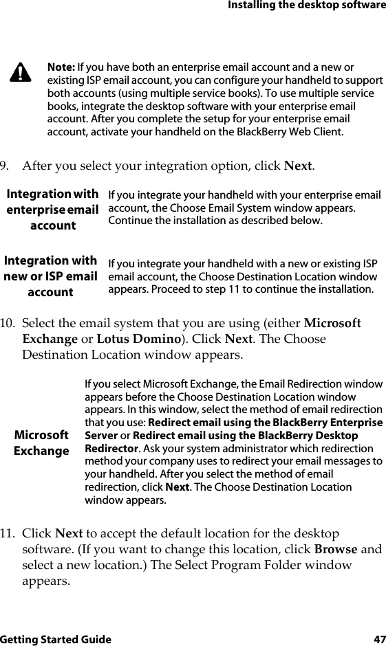 Installing the desktop softwareGetting Started Guide 479. After you select your integration option, click Next.10. Select the email system that you are using (either Microsoft Exchange or Lotus Domino). Click Next. The Choose Destination Location window appears.11. Click Next to accept the default location for the desktop software. (If you want to change this location, click Browse and select a new location.) The Select Program Folder window appears.Note: If you have both an enterprise email account and a new or existing ISP email account, you can configure your handheld to support both accounts (using multiple service books). To use multiple service books, integrate the desktop software with your enterprise email account. After you complete the setup for your enterprise email account, activate your handheld on the BlackBerry Web Client.Integration with enterprise email accountIf you integrate your handheld with your enterprise email account, the Choose Email System window appears. Continue the installation as described below.Integration with new or ISP email accountIf you integrate your handheld with a new or existing ISP email account, the Choose Destination Location window appears. Proceed to step 11 to continue the installation.Microsoft ExchangeIf you select Microsoft Exchange, the Email Redirection window appears before the Choose Destination Location window appears. In this window, select the method of email redirection that you use: Redirect email using the BlackBerry Enterprise Server or Redirect email using the BlackBerry Desktop Redirector. Ask your system administrator which redirection method your company uses to redirect your email messages to your handheld. After you select the method of email redirection, click Next. The Choose Destination Location window appears.