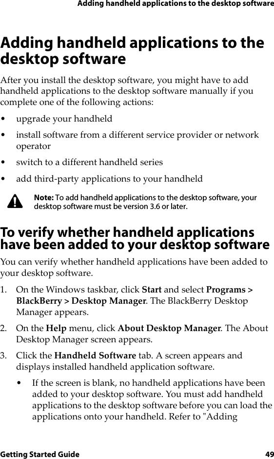 Adding handheld applications to the desktop softwareGetting Started Guide 49Adding handheld applications to the desktop softwareAfter you install the desktop software, you might have to add handheld applications to the desktop software manually if you complete one of the following actions:• upgrade your handheld• install software from a different service provider or network operator• switch to a different handheld series• add third-party applications to your handheldTo verify whether handheld applications have been added to your desktop softwareYou can verify whether handheld applications have been added to your desktop software. 1. On the Windows taskbar, click Start and select Programs &gt; BlackBerry &gt; Desktop Manager. The BlackBerry Desktop Manager appears. 2. On the Help menu, click About Desktop Manager. The About Desktop Manager screen appears. 3. Click the Handheld Software tab. A screen appears and displays installed handheld application software.• If the screen is blank, no handheld applications have been added to your desktop software. You must add handheld applications to the desktop software before you can load the applications onto your handheld. Refer to &quot;Adding Note: To add handheld applications to the desktop software, your desktop software must be version 3.6 or later.