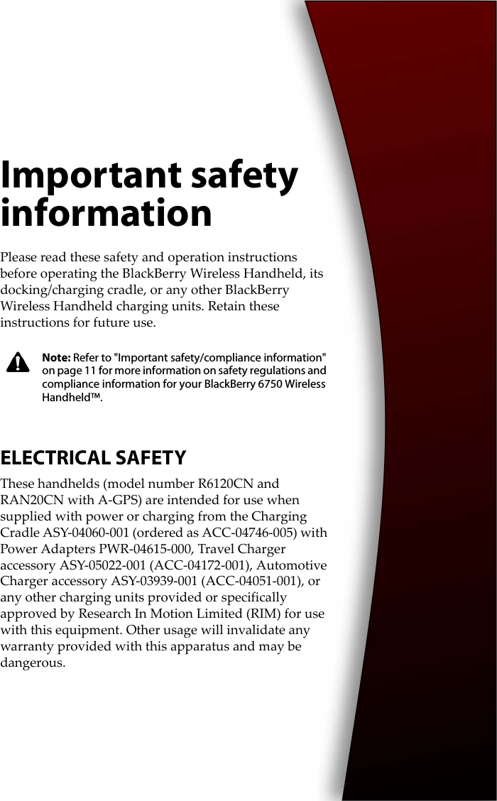 Important safety informationPlease read these safety and operation instructions before operating the BlackBerry Wireless Handheld, its docking/charging cradle, or any other BlackBerry Wireless Handheld charging units. Retain these instructions for future use.ELECTRICAL SAFETYThese handhelds (model number R6120CN and RAN20CN with A-GPS) are intended for use when supplied with power or charging from the Charging Cradle ASY-04060-001 (ordered as ACC-04746-005) with Power Adapters PWR-04615-000, Travel Charger accessory ASY-05022-001 (ACC-04172-001), Automotive Charger accessory ASY-03939-001 (ACC-04051-001), or any other charging units provided or specifically approved by Research In Motion Limited (RIM) for use with this equipment. Other usage will invalidate any warranty provided with this apparatus and may be dangerous.Note: Refer to &quot;Important safety/compliance information&quot; on page 11 for more information on safety regulations and compliance information for your BlackBerry 6750 Wireless Handheld™.