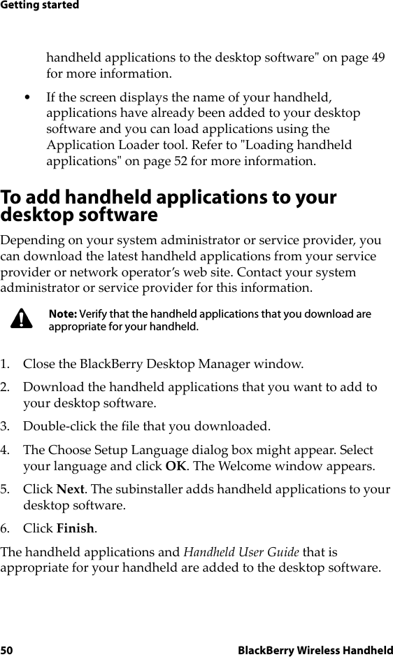 50 BlackBerry Wireless HandheldGetting startedhandheld applications to the desktop software&quot; on page 49 for more information.• If the screen displays the name of your handheld, applications have already been added to your desktop software and you can load applications using the Application Loader tool. Refer to &quot;Loading handheld applications&quot; on page 52 for more information.To add handheld applications to your desktop softwareDepending on your system administrator or service provider, you can download the latest handheld applications from your service provider or network operator’s web site. Contact your system administrator or service provider for this information. 1. Close the BlackBerry Desktop Manager window.2. Download the handheld applications that you want to add to your desktop software. 3. Double-click the file that you downloaded. 4. The Choose Setup Language dialog box might appear. Select your language and click OK. The Welcome window appears.5. Click Next. The subinstaller adds handheld applications to your desktop software. 6. Click Finish. The handheld applications and Handheld User Guide that is appropriate for your handheld are added to the desktop software. Note: Verify that the handheld applications that you download are appropriate for your handheld.