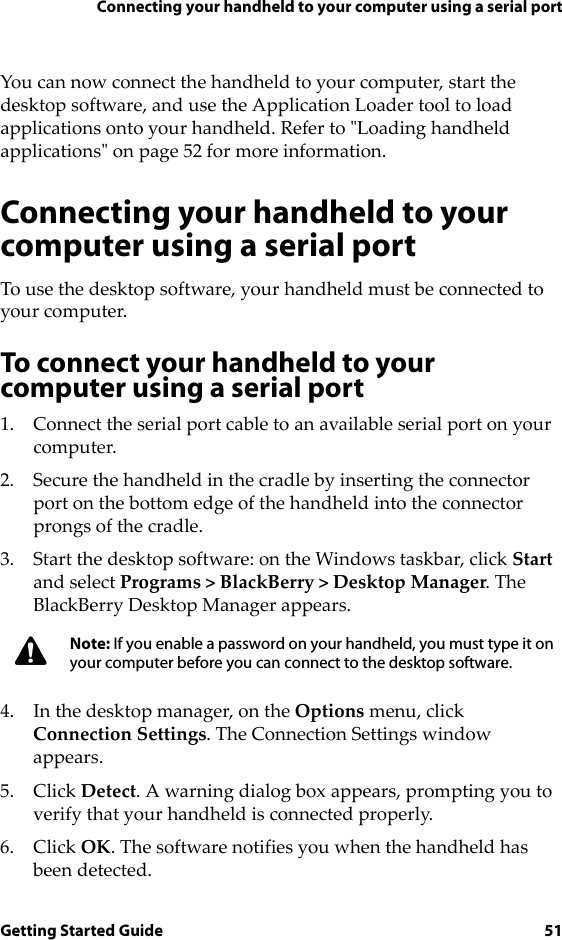 Connecting your handheld to your computer using a serial portGetting Started Guide 51You can now connect the handheld to your computer, start the desktop software, and use the Application Loader tool to load applications onto your handheld. Refer to &quot;Loading handheld applications&quot; on page 52 for more information.Connecting your handheld to your computer using a serial portTo use the desktop software, your handheld must be connected to your computer. To connect your handheld to your computer using a serial port1. Connect the serial port cable to an available serial port on your computer.2. Secure the handheld in the cradle by inserting the connector port on the bottom edge of the handheld into the connector prongs of the cradle.3. Start the desktop software: on the Windows taskbar, click Start and select Programs &gt; BlackBerry &gt; Desktop Manager. The BlackBerry Desktop Manager appears.4. In the desktop manager, on the Options menu, click Connection Settings. The Connection Settings window appears.5. Click Detect. A warning dialog box appears, prompting you to verify that your handheld is connected properly. 6. Click OK. The software notifies you when the handheld has been detected.Note: If you enable a password on your handheld, you must type it on your computer before you can connect to the desktop software.