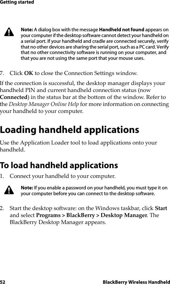 52 BlackBerry Wireless HandheldGetting started7. Click OK to close the Connection Settings window.If the connection is successful, the desktop manager displays your handheld PIN and current handheld connection status (now Connected) in the status bar at the bottom of the window. Refer to the Desktop Manager Online Help for more information on connecting your handheld to your computer.Loading handheld applicationsUse the Application Loader tool to load applications onto your handheld.To load handheld applications1. Connect your handheld to your computer.2. Start the desktop software: on the Windows taskbar, click Start and select Programs &gt; BlackBerry &gt; Desktop Manager. The BlackBerry Desktop Manager appears.Note: A dialog box with the message Handheld not found appears on your computer if the desktop software cannot detect your handheld on a serial port. If your handheld and cradle are connected securely, verify that no other devices are sharing the serial port, such as a PC card. Verify that no other connectivity software is running on your computer, and that you are not using the same port that your mouse uses.Note: If you enable a password on your handheld, you must type it on your computer before you can connect to the desktop software.