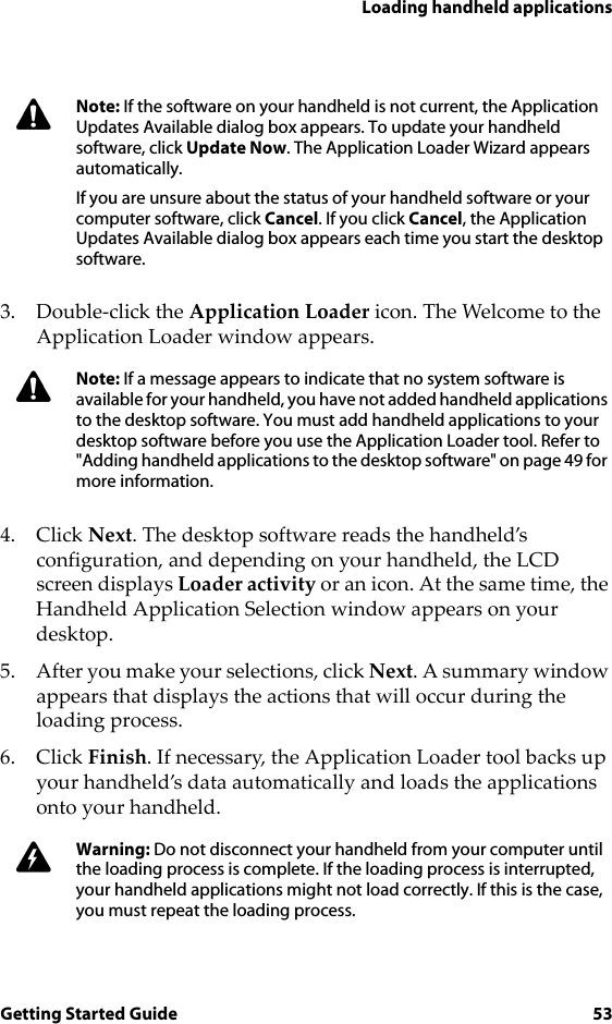Loading handheld applicationsGetting Started Guide 533. Double-click the Application Loader icon. The Welcome to the Application Loader window appears.4. Click Next. The desktop software reads the handheld’s configuration, and depending on your handheld, the LCD screen displays Loader activity or an icon. At the same time, the Handheld Application Selection window appears on your desktop.5. After you make your selections, click Next. A summary window appears that displays the actions that will occur during the loading process. 6. Click Finish. If necessary, the Application Loader tool backs up your handheld’s data automatically and loads the applications onto your handheld.Note: If the software on your handheld is not current, the Application Updates Available dialog box appears. To update your handheld software, click Update Now. The Application Loader Wizard appears automatically.If you are unsure about the status of your handheld software or your computer software, click Cancel. If you click Cancel, the Application Updates Available dialog box appears each time you start the desktop software.Note: If a message appears to indicate that no system software is available for your handheld, you have not added handheld applications to the desktop software. You must add handheld applications to your desktop software before you use the Application Loader tool. Refer to &quot;Adding handheld applications to the desktop software&quot; on page 49 for more information. Warning: Do not disconnect your handheld from your computer until the loading process is complete. If the loading process is interrupted, your handheld applications might not load correctly. If this is the case, you must repeat the loading process.