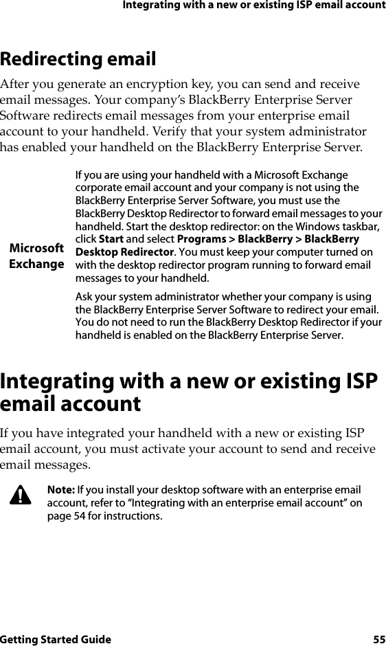 Integrating with a new or existing ISP email accountGetting Started Guide 55Redirecting emailAfter you generate an encryption key, you can send and receive email messages. Your company’s BlackBerry Enterprise Server Software redirects email messages from your enterprise email account to your handheld. Verify that your system administrator has enabled your handheld on the BlackBerry Enterprise Server.Integrating with a new or existing ISP email accountIf you have integrated your handheld with a new or existing ISP email account, you must activate your account to send and receive email messages.Microsoft ExchangeIf you are using your handheld with a Microsoft Exchange corporate email account and your company is not using the BlackBerry Enterprise Server Software, you must use the BlackBerry Desktop Redirector to forward email messages to your handheld. Start the desktop redirector: on the Windows taskbar, click Start and select Programs &gt; BlackBerry &gt; BlackBerry Desktop Redirector. You must keep your computer turned on with the desktop redirector program running to forward email messages to your handheld.Ask your system administrator whether your company is using the BlackBerry Enterprise Server Software to redirect your email. You do not need to run the BlackBerry Desktop Redirector if your handheld is enabled on the BlackBerry Enterprise Server.Note: If you install your desktop software with an enterprise email account, refer to “Integrating with an enterprise email account” on page 54 for instructions.