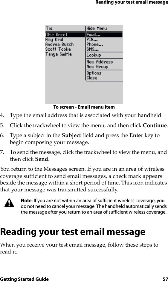 Reading your test email messageGetting Started Guide 57To screen - Email menu item4. Type the email address that is associated with your handheld.5. Click the trackwheel to view the menu, and then click Continue.6. Type a subject in the Subject field and press the Enter key to begin composing your message. 7. To send the message, click the trackwheel to view the menu, and then click Send.You return to the Messages screen. If you are in an area of wireless coverage sufficient to send email messages, a check mark appears beside the message within a short period of time. This icon indicates that your message was transmitted successfully.Reading your test email messageWhen you receive your test email message, follow these steps to read it.Note: If you are not within an area of sufficient wireless coverage, you do not need to cancel your message. The handheld automatically sends the message after you return to an area of sufficient wireless coverage.