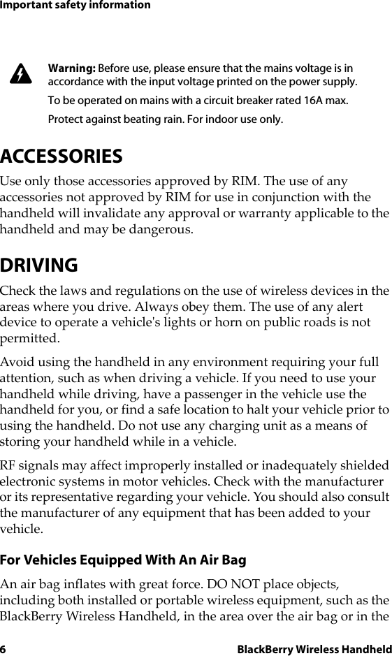 6 BlackBerry Wireless HandheldImportant safety informationACCESSORIESUse only those accessories approved by RIM. The use of any accessories not approved by RIM for use in conjunction with the handheld will invalidate any approval or warranty applicable to the handheld and may be dangerous.DRIVINGCheck the laws and regulations on the use of wireless devices in the areas where you drive. Always obey them. The use of any alert device to operate a vehicle&apos;s lights or horn on public roads is not permitted.Avoid using the handheld in any environment requiring your full attention, such as when driving a vehicle. If you need to use your handheld while driving, have a passenger in the vehicle use the handheld for you, or find a safe location to halt your vehicle prior to using the handheld. Do not use any charging unit as a means of storing your handheld while in a vehicle.RF signals may affect improperly installed or inadequately shielded electronic systems in motor vehicles. Check with the manufacturer or its representative regarding your vehicle. You should also consult the manufacturer of any equipment that has been added to your vehicle.For Vehicles Equipped With An Air BagAn air bag inflates with great force. DO NOT place objects, including both installed or portable wireless equipment, such as the BlackBerry Wireless Handheld, in the area over the air bag or in the Warning: Before use, please ensure that the mains voltage is in accordance with the input voltage printed on the power supply. To be operated on mains with a circuit breaker rated 16A max.Protect against beating rain. For indoor use only.