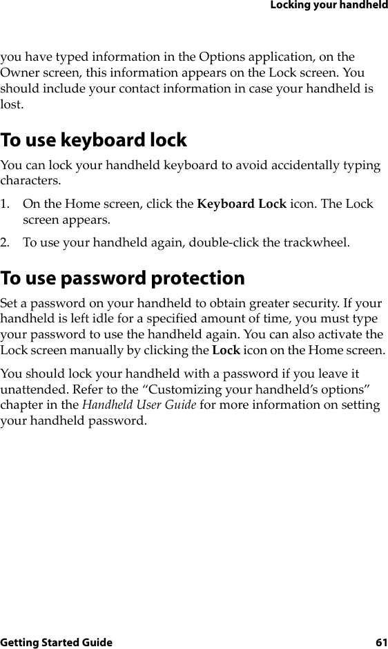 Locking your handheldGetting Started Guide 61you have typed information in the Options application, on the Owner screen, this information appears on the Lock screen. You should include your contact information in case your handheld is lost.To use keyboard lockYou can lock your handheld keyboard to avoid accidentally typing characters.1. On the Home screen, click the Keyboard Lock icon. The Lock screen appears.2. To use your handheld again, double-click the trackwheel.To use password protectionSet a password on your handheld to obtain greater security. If your handheld is left idle for a specified amount of time, you must type your password to use the handheld again. You can also activate the Lock screen manually by clicking the Lock icon on the Home screen. You should lock your handheld with a password if you leave it unattended. Refer to the “Customizing your handheld’s options” chapter in the Handheld User Guide for more information on setting your handheld password.