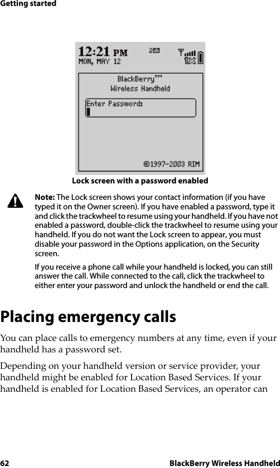 62 BlackBerry Wireless HandheldGetting startedLock screen with a password enabledPlacing emergency callsYou can place calls to emergency numbers at any time, even if your handheld has a password set. Depending on your handheld version or service provider, your handheld might be enabled for Location Based Services. If your handheld is enabled for Location Based Services, an operator can Note: The Lock screen shows your contact information (if you have typed it on the Owner screen). If you have enabled a password, type it and click the trackwheel to resume using your handheld. If you have not enabled a password, double-click the trackwheel to resume using your handheld. If you do not want the Lock screen to appear, you must disable your password in the Options application, on the Security screen.If you receive a phone call while your handheld is locked, you can still answer the call. While connected to the call, click the trackwheel to either enter your password and unlock the handheld or end the call.