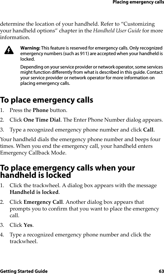 Placing emergency callsGetting Started Guide 63determine the location of your handheld. Refer to “Customizing your handheld options” chapter in the Handheld User Guide for more information.To place emergency calls1. Press the Phone button.2. Click One Time Dial. The Enter Phone Number dialog appears. 3. Type a recognized emergency phone number and click Call.Your handheld dials the emergency phone number and beeps four times. When you end the emergency call, your handheld enters Emergency Callback Mode. To place emergency calls when your handheld is locked1. Click the trackwheel. A dialog box appears with the message Handheld is locked. 2. Click Emergency Call. Another dialog box appears that prompts you to confirm that you want to place the emergency call. 3. Click Yes. 4. Type a recognized emergency phone number and click the trackwheel.Warning: This feature is reserved for emergency calls. Only recognized emergency numbers (such as 911) are accepted when your handheld is locked.Depending on your service provider or network operator, some services might function differently from what is described in this guide. Contact your service provider or network operator for more information on placing emergency calls.