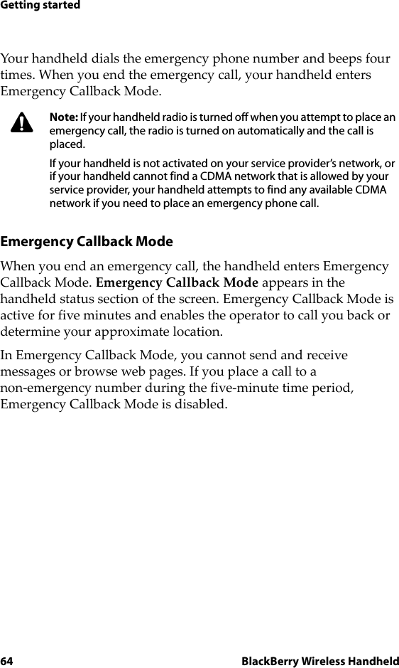 64 BlackBerry Wireless HandheldGetting startedYour handheld dials the emergency phone number and beeps four times. When you end the emergency call, your handheld enters Emergency Callback Mode. Emergency Callback ModeWhen you end an emergency call, the handheld enters Emergency Callback Mode. Emergency Callback Mode appears in the handheld status section of the screen. Emergency Callback Mode is active for five minutes and enables the operator to call you back or determine your approximate location.In Emergency Callback Mode, you cannot send and receive messages or browse web pages. If you place a call to a non-emergency number during the five-minute time period, Emergency Callback Mode is disabled.Note: If your handheld radio is turned off when you attempt to place an emergency call, the radio is turned on automatically and the call is placed. If your handheld is not activated on your service provider’s network, or if your handheld cannot find a CDMA network that is allowed by your service provider, your handheld attempts to find any available CDMA network if you need to place an emergency phone call. 