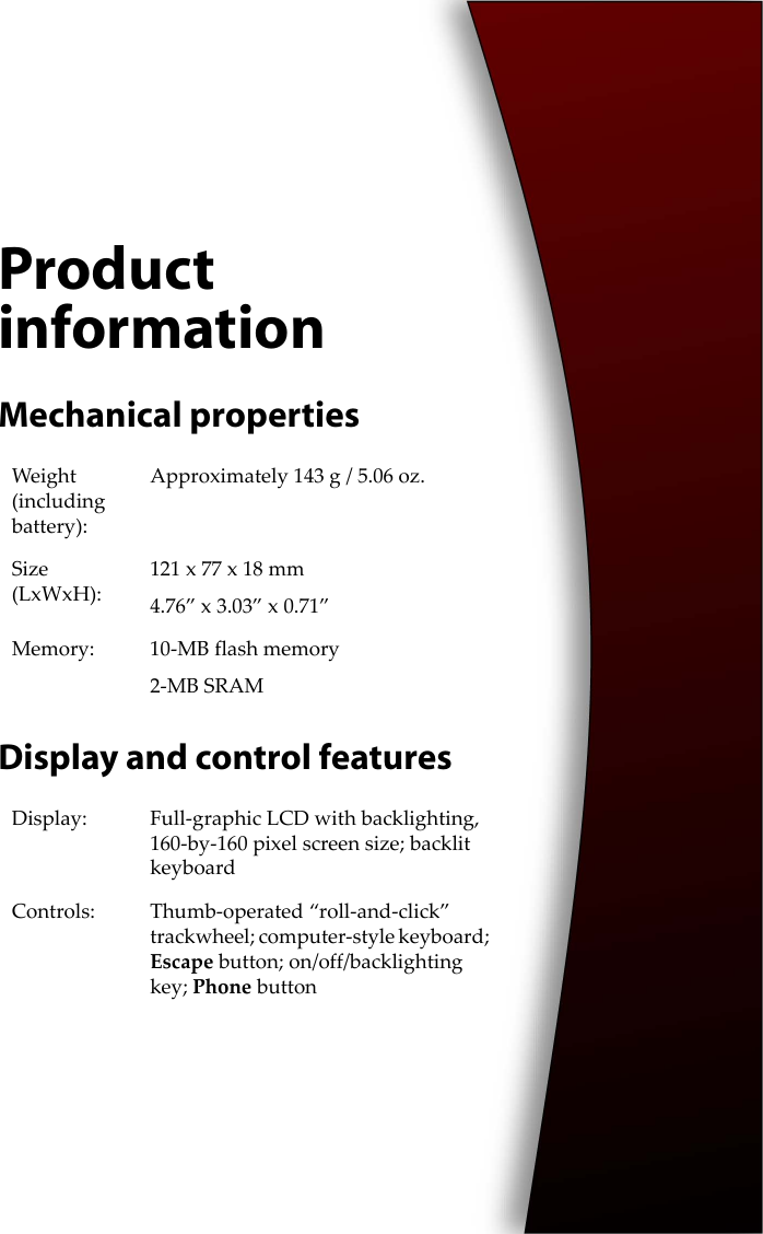 Product informationMechanical propertiesDisplay and control featuresWeight (including battery):Approximately 143 g / 5.06 oz.Size (LxWxH):121 x 77 x 18 mm4.76” x 3.03” x 0.71”Memory: 10-MB flash memory2-MB SRAMDisplay: Full-graphic LCD with backlighting, 160-by-160 pixel screen size; backlit keyboardControls: Thumb-operated “roll-and-click” trackwheel; computer-style keyboard; Escape button; on/off/backlighting key; Phone button