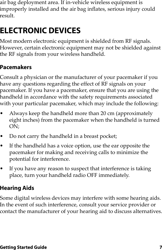 Getting Started Guide 7air bag deployment area. If in-vehicle wireless equipment is improperly installed and the air bag inflates, serious injury could result.ELECTRONIC DEVICESMost modern electronic equipment is shielded from RF signals. However, certain electronic equipment may not be shielded against the RF signals from your wireless handheld.PacemakersConsult a physician or the manufacturer of your pacemaker if you have any questions regarding the effect of RF signals on your pacemaker. If you have a pacemaker, ensure that you are using the handheld in accordance with the safety requirements associated with your particular pacemaker, which may include the following:• Always keep the handheld more than 20 cm (approximately eight inches) from the pacemaker when the handheld is turned ON;• Do not carry the handheld in a breast pocket;• If the handheld has a voice option, use the ear opposite the pacemaker for making and receiving calls to minimize the potential for interference.• If you have any reason to suspect that interference is taking place, turn your handheld radio OFF immediately.Hearing AidsSome digital wireless devices may interfere with some hearing aids. In the event of such interference, consult your service provider or contact the manufacturer of your hearing aid to discuss alternatives.