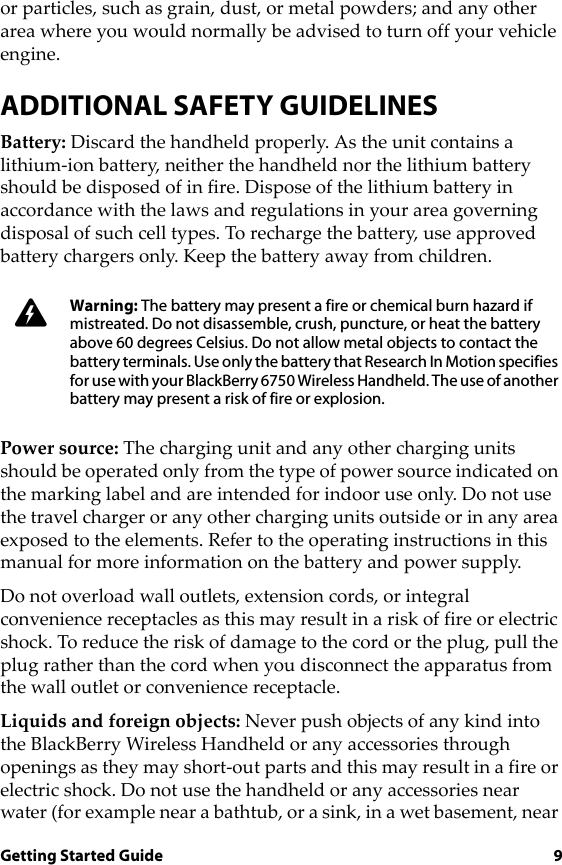 Getting Started Guide 9or particles, such as grain, dust, or metal powders; and any other area where you would normally be advised to turn off your vehicle engine.ADDITIONAL SAFETY GUIDELINESBattery: Discard the handheld properly. As the unit contains a lithium-ion battery, neither the handheld nor the lithium battery should be disposed of in fire. Dispose of the lithium battery in accordance with the laws and regulations in your area governing disposal of such cell types. To recharge the battery, use approved battery chargers only. Keep the battery away from children. Power source: The charging unit and any other charging units should be operated only from the type of power source indicated on the marking label and are intended for indoor use only. Do not use the travel charger or any other charging units outside or in any area exposed to the elements. Refer to the operating instructions in this manual for more information on the battery and power supply.Do not overload wall outlets, extension cords, or integral convenience receptacles as this may result in a risk of fire or electric shock. To reduce the risk of damage to the cord or the plug, pull the plug rather than the cord when you disconnect the apparatus from the wall outlet or convenience receptacle.Liquids and foreign objects: Never push objects of any kind into the BlackBerry Wireless Handheld or any accessories through openings as they may short-out parts and this may result in a fire or electric shock. Do not use the handheld or any accessories near water (for example near a bathtub, or a sink, in a wet basement, near Warning: The battery may present a fire or chemical burn hazard if mistreated. Do not disassemble, crush, puncture, or heat the battery above 60 degrees Celsius. Do not allow metal objects to contact the battery terminals. Use only the battery that Research In Motion specifies for use with your BlackBerry 6750 Wireless Handheld. The use of another battery may present a risk of fire or explosion.