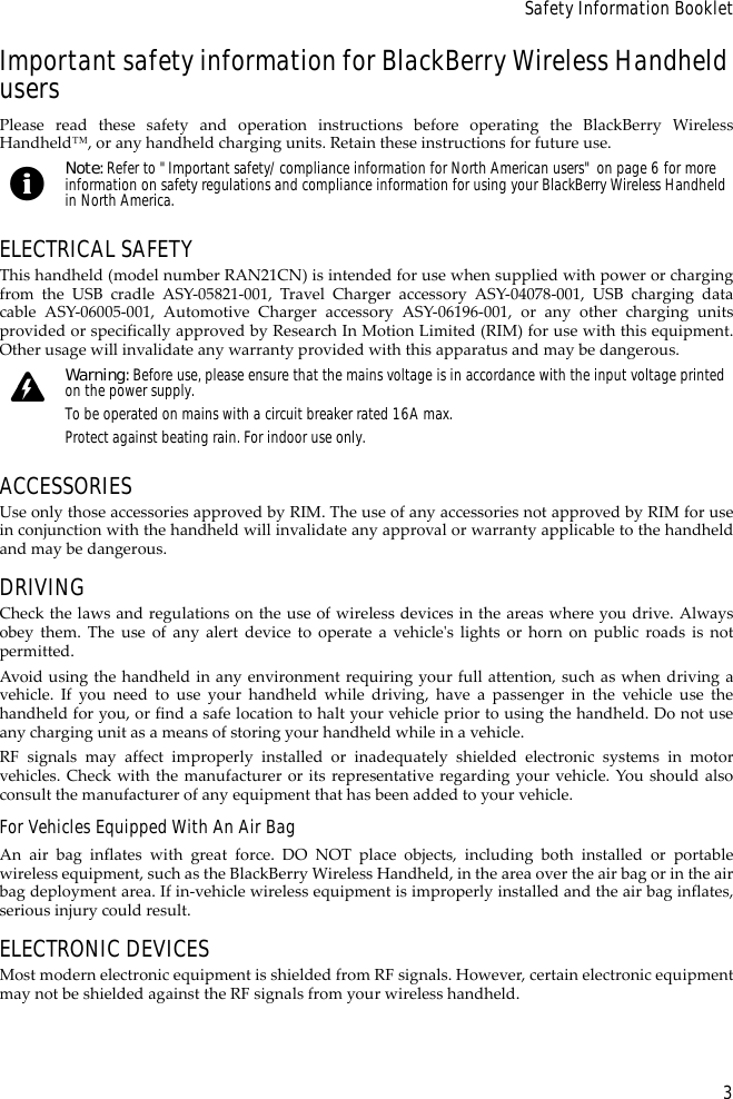 3Safety Information BookletImportant safety information for BlackBerry Wireless Handheld usersPlease read these safety and operation instructions before operating the BlackBerry WirelessHandheld™, or any handheld charging units. Retain these instructions for future use.ELECTRICAL SAFETYThis handheld (model number RAN21CN) is intended for use when supplied with power or chargingfrom the USB cradle ASY-05821-001, Travel Charger accessory ASY-04078-001, USB charging datacable ASY-06005-001, Automotive Charger accessory ASY-06196-001, or any other charging unitsprovided or specifically approved by Research In Motion Limited (RIM) for use with this equipment.Other usage will invalidate any warranty provided with this apparatus and may be dangerous.ACCESSORIESUse only those accessories approved by RIM. The use of any accessories not approved by RIM for usein conjunction with the handheld will invalidate any approval or warranty applicable to the handheldand may be dangerous.DRIVINGCheck the laws and regulations on the use of wireless devices in the areas where you drive. Alwaysobey them. The use of any alert device to operate a vehicle&apos;s lights or horn on public roads is notpermitted.Avoid using the handheld in any environment requiring your full attention, such as when driving avehicle. If you need to use your handheld while driving, have a passenger in the vehicle use thehandheld for you, or find a safe location to halt your vehicle prior to using the handheld. Do not useany charging unit as a means of storing your handheld while in a vehicle.RF signals may affect improperly installed or inadequately shielded electronic systems in motorvehicles. Check with the manufacturer or its representative regarding your vehicle. You should alsoconsult the manufacturer of any equipment that has been added to your vehicle.For Vehicles Equipped With An Air BagAn air bag inflates with great force. DO NOT place objects, including both installed or portablewireless equipment, such as the BlackBerry Wireless Handheld, in the area over the air bag or in the airbag deployment area. If in-vehicle wireless equipment is improperly installed and the air bag inflates,serious injury could result.ELECTRONIC DEVICESMost modern electronic equipment is shielded from RF signals. However, certain electronic equipmentmay not be shielded against the RF signals from your wireless handheld.Note: Refer to &quot;Important safety/compliance information for North American users&quot; on page 6 for more information on safety regulations and compliance information for using your BlackBerry Wireless Handheld in North America.Warning: Before use, please ensure that the mains voltage is in accordance with the input voltage printed on the power supply. To be operated on mains with a circuit breaker rated 16A max.Protect against beating rain. For indoor use only.