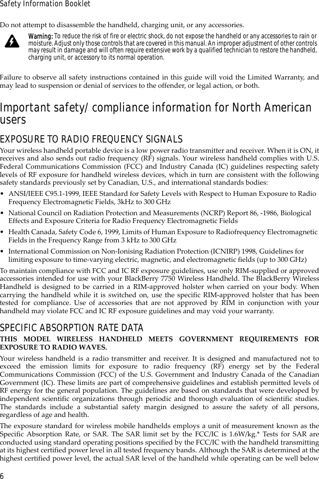 6Safety Information BookletDo not attempt to disassemble the handheld, charging unit, or any accessories.Failure to observe all safety instructions contained in this guide will void the Limited Warranty, andmay lead to suspension or denial of services to the offender, or legal action, or both.Important safety/compliance information for North American usersEXPOSURE TO RADIO FREQUENCY SIGNALSYour wireless handheld portable device is a low power radio transmitter and receiver. When it is ON, itreceives and also sends out radio frequency (RF) signals. Your wireless handheld complies with U.S.Federal Communications Commission (FCC) and Industry Canada (IC) guidelines respecting safetylevels of RF exposure for handheld wireless devices, which in turn are consistent with the followingsafety standards previously set by Canadian, U.S., and international standards bodies:• ANSI/IEEE C95.1-1999, IEEE Standard for Safety Levels with Respect to Human Exposure to Radio Frequency Electromagnetic Fields, 3kHz to 300 GHz• National Council on Radiation Protection and Measurements (NCRP) Report 86, -1986, Biological Effects and Exposure Criteria for Radio Frequency Electromagnetic Fields• Health Canada, Safety Code 6, 1999, Limits of Human Exposure to Radiofrequency Electromagnetic Fields in the Frequency Range from 3 kHz to 300 GHz• International Commission on Non-Ionising Radiation Protection (ICNIRP) 1998, Guidelines for limiting exposure to time-varying electric, magnetic, and electromagnetic fields (up to 300 GHz)To maintain compliance with FCC and IC RF exposure guidelines, use only RIM-supplied or approvedaccessories intended for use with your BlackBerry 7750 Wireless Handheld. The BlackBerry WirelessHandheld is designed to be carried in a RIM-approved holster when carried on your body. Whencarrying the handheld while it is switched on, use the specific RIM-approved holster that has beentested for compliance. Use of accessories that are not approved by RIM in conjunction with yourhandheld may violate FCC and IC RF exposure guidelines and may void your warranty.SPECIFIC ABSORPTION RATE DATATHIS MODEL WIRELESS HANDHELD MEETS GOVERNMENT REQUIREMENTS FOREXPOSURE TO RADIO WAVES.Your wireless handheld is a radio transmitter and receiver. It is designed and manufactured not toexceed the emission limits for exposure to radio frequency (RF) energy set by the FederalCommunications Commission (FCC) of the U.S. Government and Industry Canada of the CanadianGovernment (IC). These limits are part of comprehensive guidelines and establish permitted levels ofRF energy for the general population. The guidelines are based on standards that were developed byindependent scientific organizations through periodic and thorough evaluation of scientific studies.The standards include a substantial safety margin designed to assure the safety of all persons,regardless of age and health.The exposure standard for wireless mobile handhelds employs a unit of measurement known as theSpecific Absorption Rate, or SAR. The SAR limit set by the FCC/IC is 1.6W/kg.* Tests for SAR areconducted using standard operating positions specified by the FCC/IC with the handheld transmittingat its highest certified power level in all tested frequency bands. Although the SAR is determined at thehighest certified power level, the actual SAR level of the handheld while operating can be well belowWarning: To reduce the risk of fire or electric shock, do not expose the handheld or any accessories to rain or moisture. Adjust only those controls that are covered in this manual. An improper adjustment of other controls may result in damage and will often require extensive work by a qualified technician to restore the handheld, charging unit, or accessory to its normal operation.