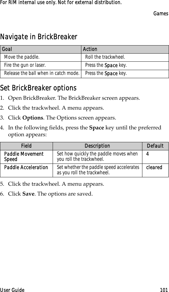 GamesUser Guide 101For RIM internal use only. Not for external distribution.Navigate in BrickBreakerSet BrickBreaker options1. Open BrickBreaker. The BrickBreaker screen appears.2. Click the trackwheel. A menu appears. 3. Click Options. The Options screen appears.4. In the following fields, press the Space key until the preferred option appears:5. Click the trackwheel. A menu appears.6. Click Save. The options are saved.Goal ActionMove the paddle. Roll the trackwheel.Fire the gun or laser. Press the Space key.Release the ball when in catch mode. Press the Space key.Field Description DefaultPaddle Movement Speed Set how quickly the paddle moves when you roll the trackwheel. 4Paddle Acceleration Set whether the paddle speed accelerates as you roll the trackwheel. cleared