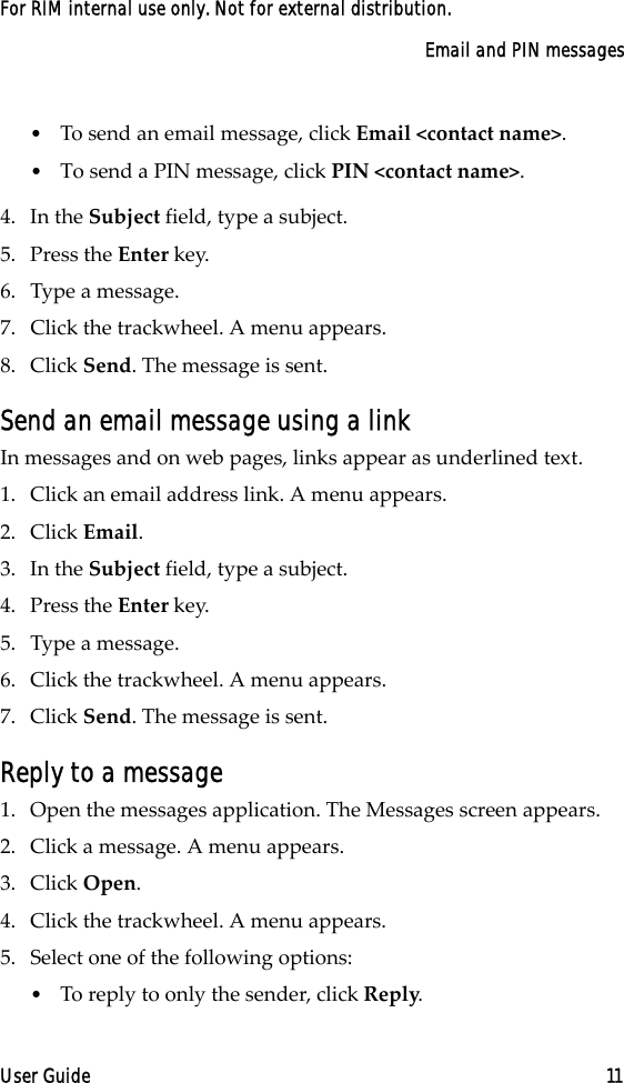 Email and PIN messagesUser Guide 11For RIM internal use only. Not for external distribution.•To send an email message, click Email &lt;contact name&gt;. •To send a PIN message, click PIN &lt;contact name&gt;. 4. In the Subject field, type a subject. 5. Press the Enter key.6. Type a message.7. Click the trackwheel. A menu appears.8. Click Send. The message is sent.Send an email message using a linkIn messages and on web pages, links appear as underlined text.1. Click an email address link. A menu appears.2. Click Email.3. In the Subject field, type a subject. 4. Press the Enter key.5. Type a message.6. Click the trackwheel. A menu appears.7. Click Send. The message is sent.Reply to a message1. Open the messages application. The Messages screen appears.2. Click a message. A menu appears. 3. Click Open.4. Click the trackwheel. A menu appears. 5. Select one of the following options:•To reply to only the sender, click Reply.