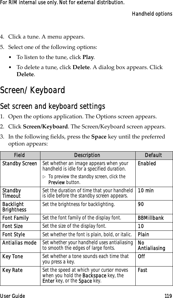 Handheld optionsUser Guide 119For RIM internal use only. Not for external distribution.4. Click a tune. A menu appears.5. Select one of the following options:•To listen to the tune, click Play.•To delete a tune, click Delete. A dialog box appears. Click Delete.Screen/KeyboardSet screen and keyboard settings1. Open the options application. The Options screen appears.2. Click Screen/Keyboard. The Screen/Keyboard screen appears. 3. In the following fields, press the Space key until the preferred option appears:Field Description DefaultStandby Screen Set whether an image appears when your handheld is idle for a specified duration.!To preview the standby screen, click the Preview button.EnabledStandby Timeout Set the duration of time that your handheld is idle before the standby screen appears. 10 minBacklight Brightness Set the brightness for backlighting. 90Font Family Set the font family of the display font. BBMillbankFont Size Set the size of the display font.  10Font Style Set whether the font is plain, bold, or italic. PlainAntialias mode Set whether your handheld uses antialiasing to smooth the edges of large fonts. No AntialiasingKey Tone Set whether a tone sounds each time that you press a key.  OffKey Rate Set the speed at which your cursor moves when you hold the Backspace key, the Enter key, or the Space key.Fast