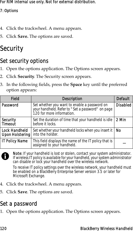 7: Options120 BlackBerry Wireless HandheldFor RIM internal use only. Not for external distribution.4. Click the trackwheel. A menu appears.5. Click Save. The options are saved.SecuritySet security options1. Open the options application. The Options screen appears.2. Click Security. The Security screen appears. 3. In the following fields, press the Space key until the preferred option appears:4. Click the trackwheel. A menu appears.5. Click Save. The options are saved.Set a password1. Open the options application. The Options screen appears.Field Description DefaultPassword Set whether you want to enable a password on your handheld. Refer to &quot;Set a password&quot; on page 120 for more information.DisabledSecurity Timeout Set the duration of time that your handheld is idle before it locks.  2 MinLock Handheld Upon Holstering Set whether your handheld locks when you insert it into the holster.  NoIT Policy Name This field displays the name of the IT policy that is assigned to your handheld. —Note: If your handheld is lost or stolen, contact your system administrator. If wireless IT policy is available for your handheld, your system administrator can disable or lock your handheld over the wireless network.To receive IT policy settings over the wireless network, your handheld must be enabled on a BlackBerry Enterprise Server version 3.5 or later for Microsoft Exchange.
