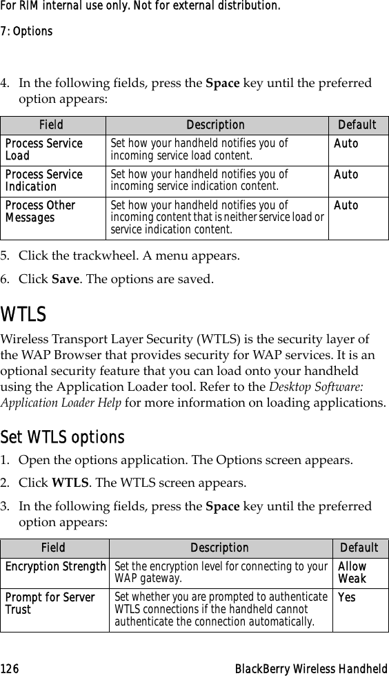 7: Options126 BlackBerry Wireless HandheldFor RIM internal use only. Not for external distribution.4. In the following fields, press the Space key until the preferred option appears:5. Click the trackwheel. A menu appears.6. Click Save. The options are saved.WTLSWireless Transport Layer Security (WTLS) is the security layer of the WAP Browser that provides security for WAP services. It is an optional security feature that you can load onto your handheld using the Application Loader tool. Refer to the Desktop Software: Application Loader Help for more information on loading applications.Set WTLS options1. Open the options application. The Options screen appears. 2. Click WTLS. The WTLS screen appears.3. In the following fields, press the Space key until the preferred option appears:Field Description DefaultProcess Service Load Set how your handheld notifies you of incoming service load content. AutoProcess Service Indication Set how your handheld notifies you of incoming service indication content. AutoProcess Other Messages Set how your handheld notifies you of incoming content that is neither service load or service indication content.AutoField Description DefaultEncryption Strength Set the encryption level for connecting to your WAP gateway. Allow WeakPrompt for Server Trust  Set whether you are prompted to authenticate WTLS connections if the handheld cannot authenticate the connection automatically.Yes