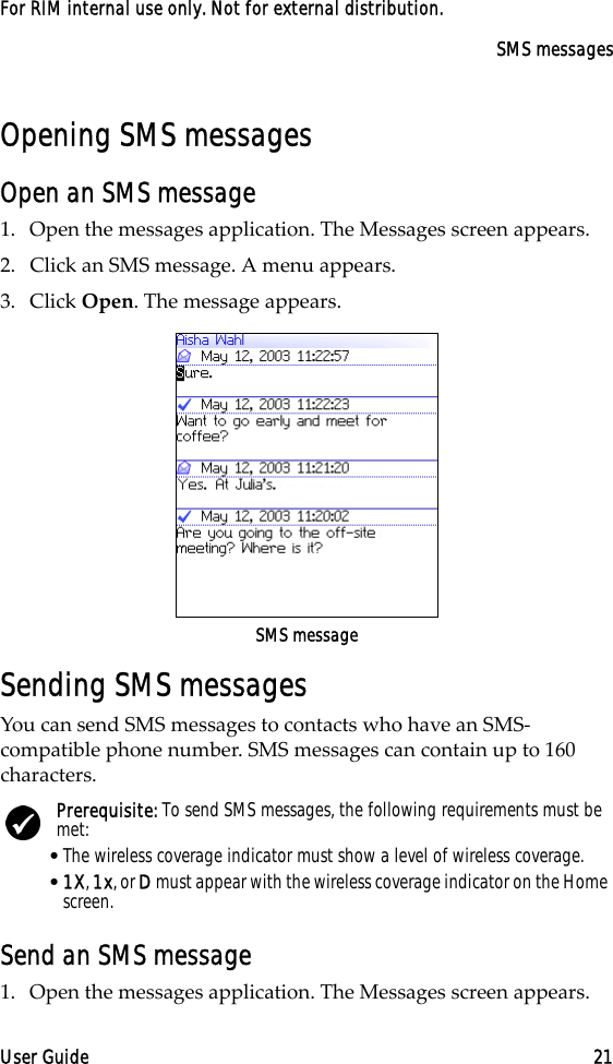 SMS messagesUser Guide 21For RIM internal use only. Not for external distribution.Opening SMS messagesOpen an SMS message1. Open the messages application. The Messages screen appears.2. Click an SMS message. A menu appears.3. Click Open. The message appears.SMS messageSending SMS messagesYou can send SMS messages to contacts who have an SMS- compatible phone number. SMS messages can contain up to 160 characters. Send an SMS message1. Open the messages application. The Messages screen appears.Prerequisite: To send SMS messages, the following requirements must be met:•The wireless coverage indicator must show a level of wireless coverage.•1X, 1x, or D must appear with the wireless coverage indicator on the Home screen.