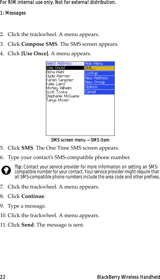 1: Messages22 BlackBerry Wireless HandheldFor RIM internal use only. Not for external distribution.2. Click the trackwheel. A menu appears.3. Click Compose SMS. The SMS screen appears.4. Click [Use Once]. A menu appears.SMS screen menu — SMS item5. Click SMS. The One Time SMS screen appears.6. Type your contact’s SMS-compatible phone number.7. Click the trackwheel. A menu appears.8. Click Continue.9. Type a message. 10. Click the trackwheel. A menu appears.11. Click Send. The message is sent.Tip: Contact your service provider for more information on setting an SMS-compatible number for your contact. Your service provider might require that all SMS-compatible phone numbers include the area code and other prefixes.