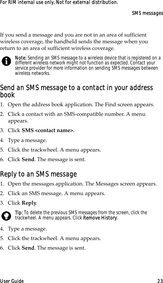 SMS messagesUser Guide 23For RIM internal use only. Not for external distribution.If you send a message and you are not in an area of sufficient wireless coverage, the handheld sends the message when you return to an area of sufficient wireless coverage.Send an SMS message to a contact in your address book1. Open the address book application. The Find screen appears.2. Click a contact with an SMS-compatible number. A menu appears.3. Click SMS &lt;contact name&gt;.4. Type a message.5. Click the trackwheel. A menu appears.6. Click Send. The message is sent.Reply to an SMS message1. Open the messages application. The Messages screen appears.2. Click an SMS message. A menu appears.3. Click Reply.4. Type a message. 5. Click the trackwheel. A menu appears.6. Click Send. The message is sent.Note: Sending an SMS message to a wireless device that is registered on a different wireless network might not function as expected. Contact your service provider for more information on sending SMS messages between wireless networks.Tip: To delete the previous SMS messages from the screen, click the trackwheel. A menu appears. Click Remove History.