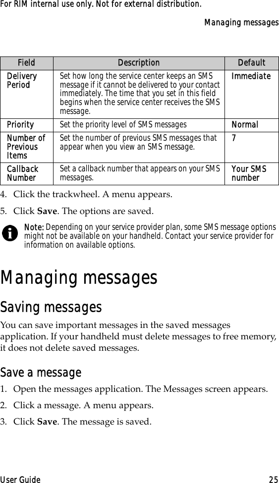 Managing messagesUser Guide 25For RIM internal use only. Not for external distribution.4. Click the trackwheel. A menu appears.5. Click Save. The options are saved.Managing messagesSaving messagesYou can save important messages in the saved messages application. If your handheld must delete messages to free memory, it does not delete saved messages.Save a message1. Open the messages application. The Messages screen appears.2. Click a message. A menu appears.3. Click Save. The message is saved.Delivery Period Set how long the service center keeps an SMS message if it cannot be delivered to your contact immediately. The time that you set in this field begins when the service center receives the SMS message.ImmediatePriority Set the priority level of SMS messages NormalNumber of Previous ItemsSet the number of previous SMS messages that appear when you view an SMS message.  7Callback Number Set a callback number that appears on your SMS messages. Your SMS numberNote: Depending on your service provider plan, some SMS message options might not be available on your handheld. Contact your service provider for information on available options.Field Description Default