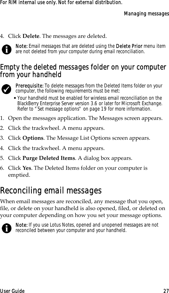 Managing messagesUser Guide 27For RIM internal use only. Not for external distribution.4. Click Delete. The messages are deleted.Empty the deleted messages folder on your computer from your handheld1. Open the messages application. The Messages screen appears.2. Click the trackwheel. A menu appears.3. Click Options. The Message List Options screen appears.4. Click the trackwheel. A menu appears.5. Click Purge Deleted Items. A dialog box appears.6. Click Yes. The Deleted Items folder on your computer is emptied.Reconciling email messagesWhen email messages are reconciled, any message that you open, file, or delete on your handheld is also opened, filed, or deleted on your computer depending on how you set your message options. Note: Email messages that are deleted using the Delete Prior menu item are not deleted from your computer during email reconciliation.Prerequisite: To delete messages from the Deleted Items folder on your computer, the following requirements must be met:•Your handheld must be enabled for wireless email reconciliation on the BlackBerry Enterprise Server version 3.6 or later for Microsoft Exchange. Refer to &quot;Set message options&quot; on page 19 for more information.Note: If you use Lotus Notes, opened and unopened messages are not reconciled between your computer and your handheld.