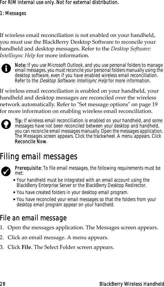 1: Messages28 BlackBerry Wireless HandheldFor RIM internal use only. Not for external distribution.If wireless email reconciliation is not enabled on your handheld, you must use the BlackBerry Desktop Software to reconcile your handheld and desktop messages. Refer to the Desktop Software: Intellisync Help for more information. If wireless email reconciliation is enabled on your handheld, your handheld and desktop messages are reconciled over the wireless network automatically. Refer to &quot;Set message options&quot; on page 19 for more information on enabling wireless email reconciliation.Filing email messagesFile an email message1. Open the messages application. The Messages screen appears.2. Click an email message. A menu appears.3. Click File. The Select Folder screen appears.Note: If you use Microsoft Outlook, and you use personal folders to manage email messages, you must reconcile your personal folders manually using the desktop software, even if you have enabled wireless email reconciliation. Refer to the Desktop Software: Intellisync Help for more information.Tip: If wireless email reconciliation is enabled on your handheld, and some messages have not been reconciled between your desktop and handheld, you can reconcile email messages manually. Open the messages application. The Messages screen appears. Click the trackwheel. A menu appears. Click Reconcile Now.Prerequisite: To file email messages, the following requirements must be met:•Your handheld must be integrated with an email account using the BlackBerry Enterprise Server or the BlackBerry Desktop Redirector.•You have created folders in your desktop email program.•You have reconciled your email messages so that the folders from your desktop email program appear on your handheld.