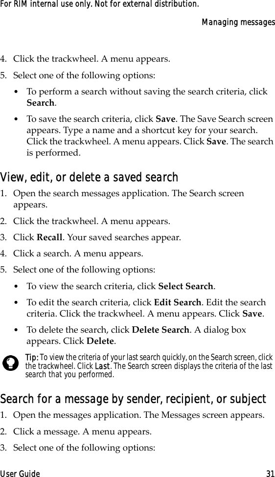 Managing messagesUser Guide 31For RIM internal use only. Not for external distribution.4. Click the trackwheel. A menu appears.5. Select one of the following options:•To perform a search without saving the search criteria, click Search. •To save the search criteria, click Save. The Save Search screen appears. Type a name and a shortcut key for your search. Click the trackwheel. A menu appears. Click Save. The search is performed.View, edit, or delete a saved search1. Open the search messages application. The Search screen appears.2. Click the trackwheel. A menu appears.3. Click Recall. Your saved searches appear.4. Click a search. A menu appears.5. Select one of the following options:•To view the search criteria, click Select Search.•To edit the search criteria, click Edit Search. Edit the search criteria. Click the trackwheel. A menu appears. Click Save. •To delete the search, click Delete Search. A dialog box appears. Click Delete.Search for a message by sender, recipient, or subject1. Open the messages application. The Messages screen appears.2. Click a message. A menu appears.3. Select one of the following options:Tip: To view the criteria of your last search quickly, on the Search screen, click the trackwheel. Click Last. The Search screen displays the criteria of the last search that you performed. 