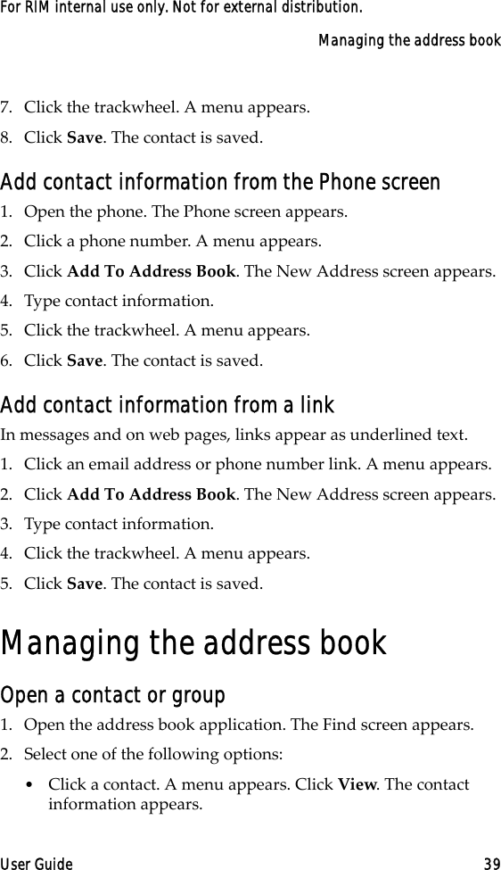 Managing the address bookUser Guide 39For RIM internal use only. Not for external distribution.7. Click the trackwheel. A menu appears.8. Click Save. The contact is saved.Add contact information from the Phone screen1. Open the phone. The Phone screen appears.2. Click a phone number. A menu appears.3. Click Add To Address Book. The New Address screen appears.4. Type contact information.5. Click the trackwheel. A menu appears.6. Click Save. The contact is saved.Add contact information from a linkIn messages and on web pages, links appear as underlined text.1. Click an email address or phone number link. A menu appears.2. Click Add To Address Book. The New Address screen appears.3. Type contact information.4. Click the trackwheel. A menu appears.5. Click Save. The contact is saved.Managing the address bookOpen a contact or group1. Open the address book application. The Find screen appears.2. Select one of the following options:•Click a contact. A menu appears. Click View. The contact information appears.
