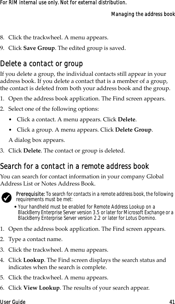 Managing the address bookUser Guide 41For RIM internal use only. Not for external distribution.8. Click the trackwheel. A menu appears.9. Click Save Group. The edited group is saved.Delete a contact or groupIf you delete a group, the individual contacts still appear in your address book. If you delete a contact that is a member of a group, the contact is deleted from both your address book and the group.1. Open the address book application. The Find screen appears.2. Select one of the following options: •Click a contact. A menu appears. Click Delete. •Click a group. A menu appears. Click Delete Group. A dialog box appears.3. Click Delete. The contact or group is deleted.Search for a contact in a remote address bookYou can search for contact information in your company Global Address List or Notes Address Book.1. Open the address book application. The Find screen appears.2. Type a contact name.3. Click the trackwheel. A menu appears. 4. Click Lookup. The Find screen displays the search status and indicates when the search is complete.5. Click the trackwheel. A menu appears. 6. Click View Lookup. The results of your search appear.Prerequisite: To search for contacts in a remote address book, the following requirements must be met:•Your handheld must be enabled for Remote Address Lookup on a BlackBerry Enterprise Server version 3.5 or later for Microsoft Exchange or a BlackBerry Enterprise Server version 2.2 or later for Lotus Domino.