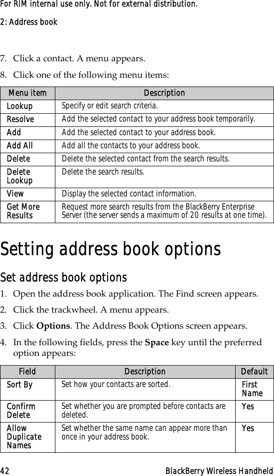 2: Address book42 BlackBerry Wireless HandheldFor RIM internal use only. Not for external distribution.7. Click a contact. A menu appears.8. Click one of the following menu items: Setting address book optionsSet address book options1. Open the address book application. The Find screen appears.2. Click the trackwheel. A menu appears. 3. Click Options. The Address Book Options screen appears. 4. In the following fields, press the Space key until the preferred option appears:Menu item DescriptionLookup Specify or edit search criteria.Resolve Add the selected contact to your address book temporarily.Add Add the selected contact to your address book.Add All  Add all the contacts to your address book.Delete  Delete the selected contact from the search results.Delete Lookup  Delete the search results.View Display the selected contact information.Get More Results Request more search results from the BlackBerry Enterprise Server (the server sends a maximum of 20 results at one time).Field Description DefaultSort By  Set how your contacts are sorted.  First NameConfirm Delete  Set whether you are prompted before contacts are deleted.  YesAllow Duplicate Names Set whether the same name can appear more than once in your address book.  Yes