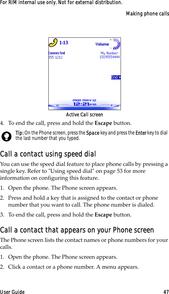 Making phone callsUser Guide 47For RIM internal use only. Not for external distribution.Active Call screen4. To end the call, press and hold the Escape button.Call a contact using speed dialYou can use the speed dial feature to place phone calls by pressing a single key. Refer to &quot;Using speed dial&quot; on page 53 for more information on configuring this feature.1. Open the phone. The Phone screen appears.2. Press and hold a key that is assigned to the contact or phone number that you want to call. The phone number is dialed.3. To end the call, press and hold the Escape button.Call a contact that appears on your Phone screen The Phone screen lists the contact names or phone numbers for your calls. 1. Open the phone. The Phone screen appears.2. Click a contact or a phone number. A menu appears.Tip: On the Phone screen, press the Space key and press the Enter key to dial the last number that you typed.