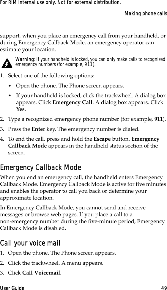 Making phone callsUser Guide 49For RIM internal use only. Not for external distribution.support, when you place an emergency call from your handheld, or during Emergency Callback Mode, an emergency operator can estimate your location.1. Select one of the following options:•Open the phone. The Phone screen appears.•If your handheld is locked, click the trackwheel. A dialog box appears. Click Emergency Call. A dialog box appears. Click Yes.2. Type a recognized emergency phone number (for example, 911).3. Press the Enter key. The emergency number is dialed.4. To end the call, press and hold the Escape button. Emergency Callback Mode appears in the handheld status section of the screen.Emergency Callback ModeWhen you end an emergency call, the handheld enters Emergency Callback Mode. Emergency Callback Mode is active for five minutes and enables the operator to call you back or determine your approximate location.In Emergency Callback Mode, you cannot send and receive messages or browse web pages. If you place a call to a non-emergency number during the five-minute period, Emergency Callback Mode is disabled.Call your voice mail1. Open the phone. The Phone screen appears.2. Click the trackwheel. A menu appears. 3. Click Call Voicemail. Warning: If your handheld is locked, you can only make calls to recognized emergency numbers (for example, 911).