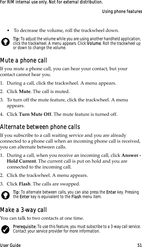 Using phone featuresUser Guide 51For RIM internal use only. Not for external distribution.•To decrease the volume, roll the trackwheel down.Mute a phone callIf you mute a phone call, you can hear your contact, but your contact cannot hear you.1. During a call, click the trackwheel. A menu appears.2. Click Mute. The call is muted.3. To turn off the mute feature, click the trackwheel. A menu appears. 4. Click Turn Mute Off. The mute feature is turned off.Alternate between phone callsIf you subscribe to a call waiting service and you are already connected to a phone call when an incoming phone call is received, you can alternate between calls.1. During a call, when you receive an incoming call, click Answer - Hold Current. The current call is put on hold and you are connected to the incoming call.2. Click the trackwheel. A menu appears. 3. Click Flash. The calls are swapped.Make a 3-way callYou can talk to two contacts at one time.Tip: To adjust the volume while you are using another handheld application, click the trackwheel. A menu appears. Click Volume. Roll the trackwheel up or down to change the volume.Tip: To alternate between calls, you can also press the Enter key. Pressing the Enter key is equivalent to the Flash menu item.Prerequisite: To use this feature, you must subscribe to a 3-way call service. Contact your service provider for more information.