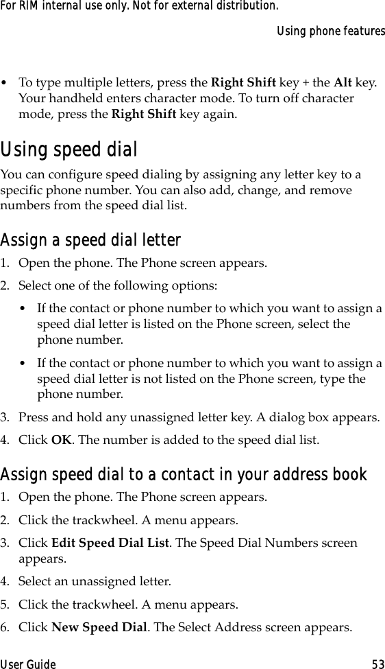 Using phone featuresUser Guide 53For RIM internal use only. Not for external distribution.•To type multiple letters, press the Right Shift key + the Alt key. Your handheld enters character mode. To turn off character mode, press the Right Shift key again.Using speed dialYou can configure speed dialing by assigning any letter key to a specific phone number. You can also add, change, and remove numbers from the speed dial list.Assign a speed dial letter1. Open the phone. The Phone screen appears.2. Select one of the following options:•If the contact or phone number to which you want to assign a speed dial letter is listed on the Phone screen, select the phone number.•If the contact or phone number to which you want to assign a speed dial letter is not listed on the Phone screen, type the phone number.3. Press and hold any unassigned letter key. A dialog box appears.4. Click OK. The number is added to the speed dial list.Assign speed dial to a contact in your address book1. Open the phone. The Phone screen appears.2. Click the trackwheel. A menu appears.3. Click Edit Speed Dial List. The Speed Dial Numbers screen appears.4. Select an unassigned letter.5. Click the trackwheel. A menu appears.6. Click New Speed Dial. The Select Address screen appears.