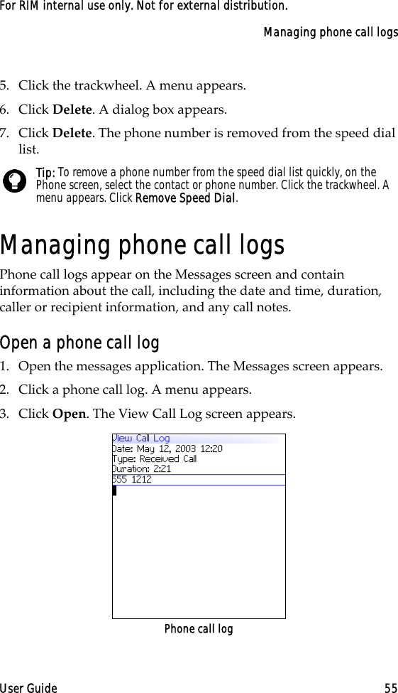 Managing phone call logsUser Guide 55For RIM internal use only. Not for external distribution.5. Click the trackwheel. A menu appears.6. Click Delete. A dialog box appears.7. Click Delete. The phone number is removed from the speed dial list.Managing phone call logsPhone call logs appear on the Messages screen and contain information about the call, including the date and time, duration, caller or recipient information, and any call notes. Open a phone call log1. Open the messages application. The Messages screen appears.2. Click a phone call log. A menu appears.3. Click Open. The View Call Log screen appears.Phone call logTip: To remove a phone number from the speed dial list quickly, on the Phone screen, select the contact or phone number. Click the trackwheel. A menu appears. Click Remove Speed Dial.