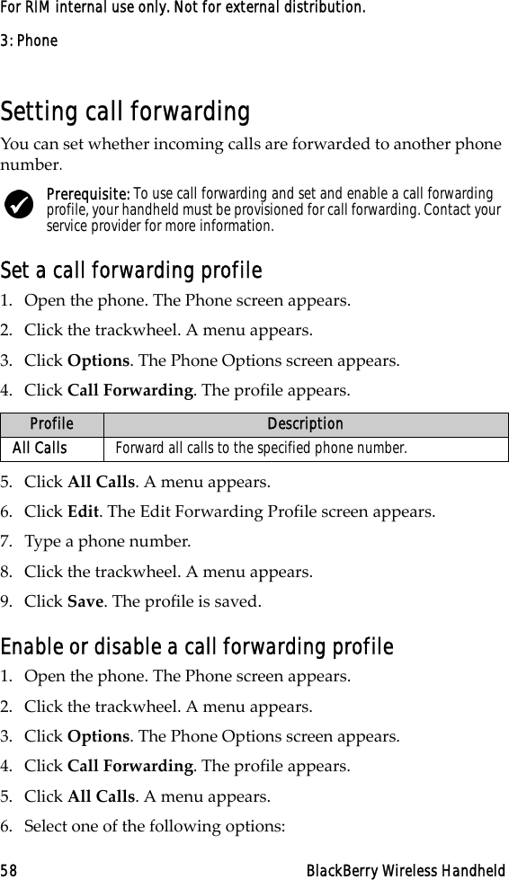 3: Phone58 BlackBerry Wireless HandheldFor RIM internal use only. Not for external distribution.Setting call forwardingYou can set whether incoming calls are forwarded to another phone number.Set a call forwarding profile1. Open the phone. The Phone screen appears.2. Click the trackwheel. A menu appears.3. Click Options. The Phone Options screen appears.4. Click Call Forwarding. The profile appears.5. Click All Calls. A menu appears.6. Click Edit. The Edit Forwarding Profile screen appears.7. Type a phone number.8. Click the trackwheel. A menu appears.9. Click Save. The profile is saved.Enable or disable a call forwarding profile1. Open the phone. The Phone screen appears.2. Click the trackwheel. A menu appears. 3. Click Options. The Phone Options screen appears.4. Click Call Forwarding. The profile appears.5. Click All Calls. A menu appears.6. Select one of the following options:Prerequisite: To use call forwarding and set and enable a call forwarding profile, your handheld must be provisioned for call forwarding. Contact your service provider for more information.Profile DescriptionAll Calls Forward all calls to the specified phone number.
