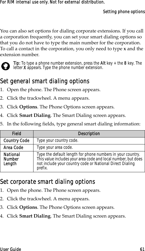 Setting phone optionsUser Guide 61For RIM internal use only. Not for external distribution.You can also set options for dialing corporate extensions. If you call a corporation frequently, you can set your smart dialing options so that you do not have to type the main number for the corporation. To call a contact in the corporation, you only need to type x and the extension number. Set general smart dialing options1. Open the phone. The Phone screen appears.2. Click the trackwheel. A menu appears. 3. Click Options. The Phone Options screen appears.4. Click Smart Dialing. The Smart Dialing screen appears. 5. In the following fields, type general smart dialing information:Set corporate smart dialing options1. Open the phone. The Phone screen appears.2. Click the trackwheel. A menu appears. 3. Click Options. The Phone Options screen appears.4. Click Smart Dialing. The Smart Dialing screen appears. Tip: To type a phone number extension, press the Alt key + the 8 key. The letter X appears. Type the phone number extension.Field DescriptionCountry Code Type your country code.Area Code Type your area code.National Number LengthType the default length for phone numbers in your country. This value includes your area code and local number, but does not include your country code or National Direct Dialing prefix. 