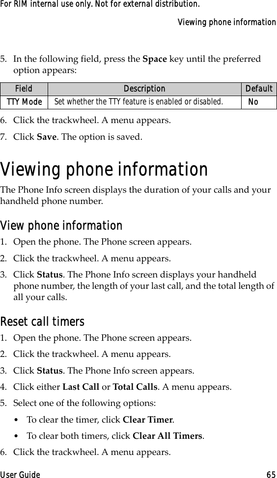 Viewing phone informationUser Guide 65For RIM internal use only. Not for external distribution.5. In the following field, press the Space key until the preferred option appears:6. Click the trackwheel. A menu appears.7. Click Save. The option is saved.Viewing phone informationThe Phone Info screen displays the duration of your calls and your handheld phone number.View phone information1. Open the phone. The Phone screen appears.2. Click the trackwheel. A menu appears.3. Click Status. The Phone Info screen displays your handheld phone number, the length of your last call, and the total length of all your calls.Reset call timers1. Open the phone. The Phone screen appears.2. Click the trackwheel. A menu appears. 3. Click Status. The Phone Info screen appears.4. Click either Last Call or Total Calls. A menu appears.5. Select one of the following options:•To clear the timer, click Clear Timer.•To clear both timers, click Clear All Timers.6. Click the trackwheel. A menu appears. Field Description DefaultTTY Mode Set whether the TTY feature is enabled or disabled. No