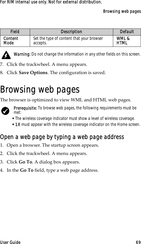 Browsing web pagesUser Guide 69For RIM internal use only. Not for external distribution.7. Click the trackwheel. A menu appears.8. Click Save Options. The configuration is saved.Browsing web pagesThe browser is optimized to view WML and HTML web pages.Open a web page by typing a web page address1. Open a browser. The startup screen appears.2. Click the trackwheel. A menu appears.3. Click Go To. A dialog box appears.4. In the Go To field, type a web page address.Content Mode Set the type of content that your browser accepts. WML &amp; HTML Warning: Do not change the information in any other fields on this screen.Prerequisite: To browse web pages, the following requirements must be met:•The wireless coverage indicator must show a level of wireless coverage.•1X must appear with the wireless coverage indicator on the Home screen.Field Description Default