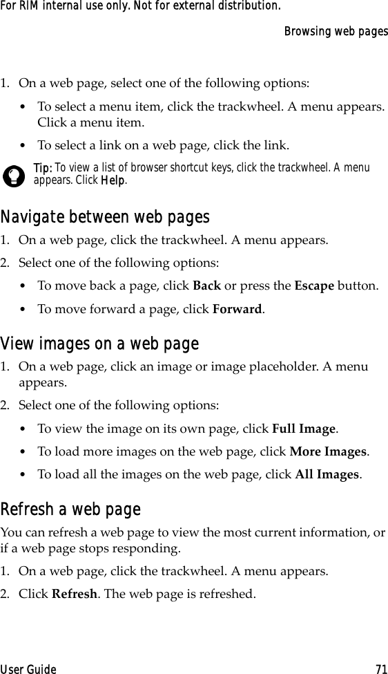 Browsing web pagesUser Guide 71For RIM internal use only. Not for external distribution.1. On a web page, select one of the following options:•To select a menu item, click the trackwheel. A menu appears. Click a menu item.•To select a link on a web page, click the link. Navigate between web pages1. On a web page, click the trackwheel. A menu appears.2. Select one of the following options:•To move back a page, click Back or press the Escape button.•To move forward a page, click Forward.View images on a web page1. On a web page, click an image or image placeholder. A menu appears. 2. Select one of the following options:•To view the image on its own page, click Full Image.•To load more images on the web page, click More Images.•To load all the images on the web page, click All Images.Refresh a web pageYou can refresh a web page to view the most current information, or if a web page stops responding. 1. On a web page, click the trackwheel. A menu appears.2. Click Refresh. The web page is refreshed.Tip: To view a list of browser shortcut keys, click the trackwheel. A menu appears. Click Help.