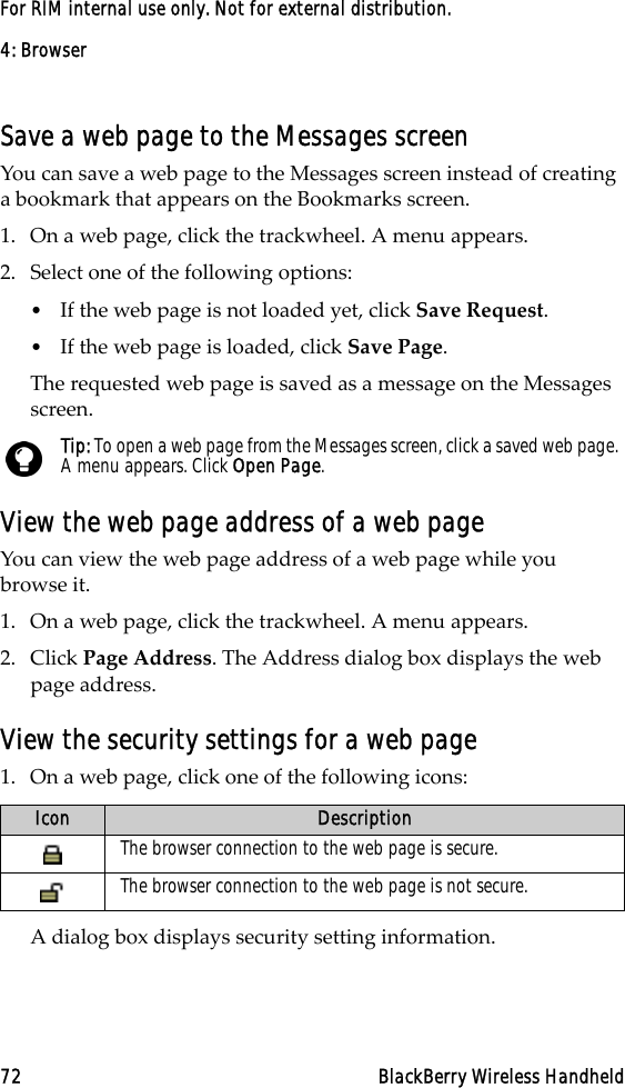 4: Browser72 BlackBerry Wireless HandheldFor RIM internal use only. Not for external distribution.Save a web page to the Messages screenYou can save a web page to the Messages screen instead of creating a bookmark that appears on the Bookmarks screen. 1. On a web page, click the trackwheel. A menu appears.2. Select one of the following options:•If the web page is not loaded yet, click Save Request.•If the web page is loaded, click Save Page. The requested web page is saved as a message on the Messages screen.View the web page address of a web pageYou can view the web page address of a web page while you browse it.1. On a web page, click the trackwheel. A menu appears.2. Click Page Address. The Address dialog box displays the web page address.View the security settings for a web page1. On a web page, click one of the following icons:A dialog box displays security setting information.Tip: To open a web page from the Messages screen, click a saved web page. A menu appears. Click Open Page. Icon DescriptionThe browser connection to the web page is secure.The browser connection to the web page is not secure.